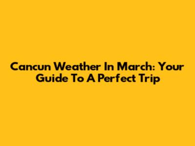 Cancun Weather In March: Your Guide To A Perfect Trip