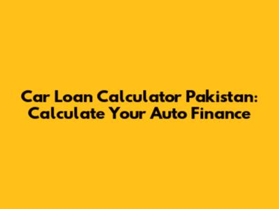 Car Loan Calculator Pakistan: Calculate Your Auto Finance