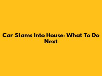 Car Slams Into House: What To Do Next