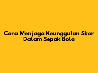Cara Menjaga Keunggulan Skor Dalam Sepak Bola
