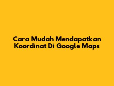 Cara Mudah Mendapatkan Koordinat Di Google Maps