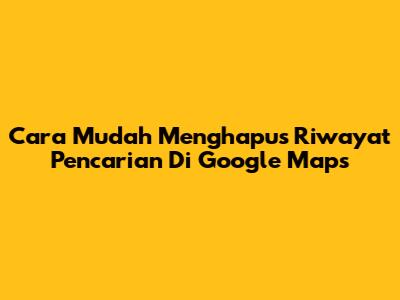 Cara Mudah Menghapus Riwayat Pencarian Di Google Maps
