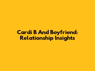 Cardi B And Boyfriend: Relationship Insights