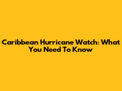 Caribbean Hurricane Watch: What You Need To Know