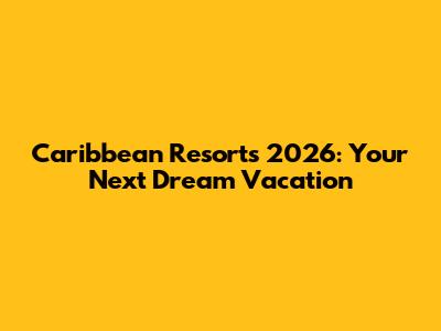 Caribbean Resorts 2026: Your Next Dream Vacation