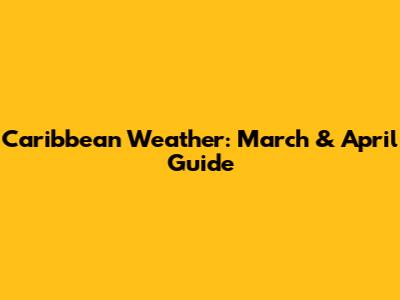 Caribbean Weather: March & April Guide