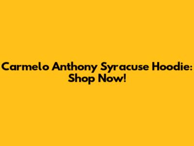 Carmelo Anthony Syracuse Hoodie: Shop Now!