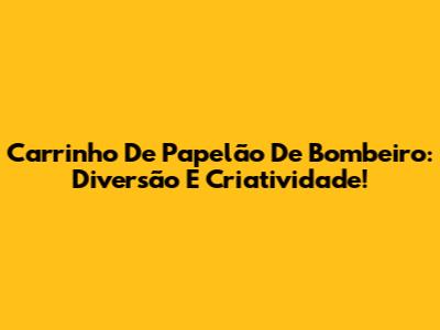 Carrinho De Papelão De Bombeiro: Diversão E Criatividade!