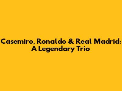 Casemiro, Ronaldo & Real Madrid: A Legendary Trio