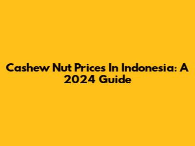 Cashew Nut Prices In Indonesia: A 2024 Guide