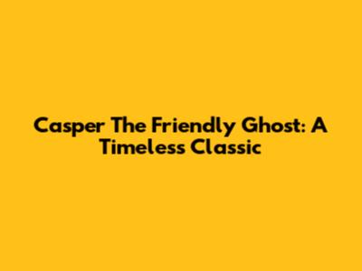 Casper The Friendly Ghost: A Timeless Classic