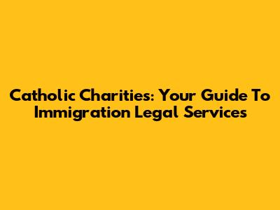 Catholic Charities: Your Guide To Immigration Legal Services
