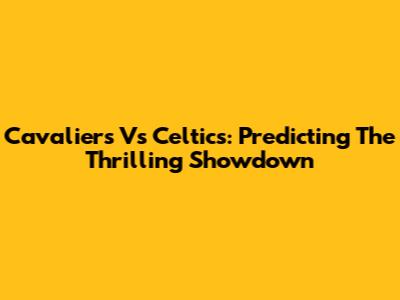Cavaliers Vs Celtics: Predicting The Thrilling Showdown