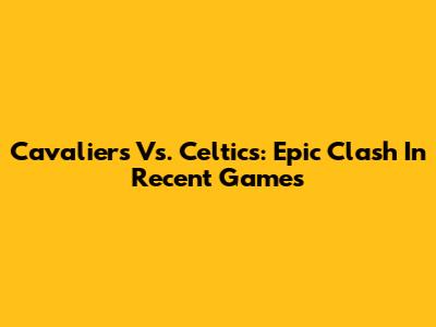 Cavaliers Vs. Celtics: Epic Clash In Recent Games