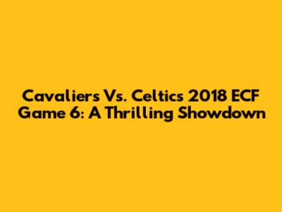 Cavaliers Vs. Celtics 2018 ECF Game 6: A Thrilling Showdown