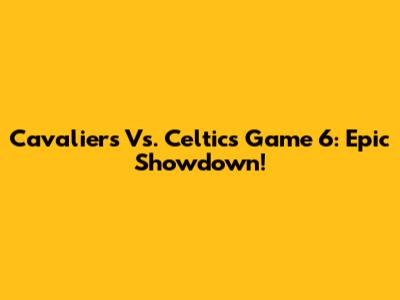 Cavaliers Vs. Celtics Game 6: Epic Showdown!