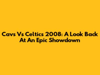 Cavs Vs Celtics 2008: A Look Back At An Epic Showdown