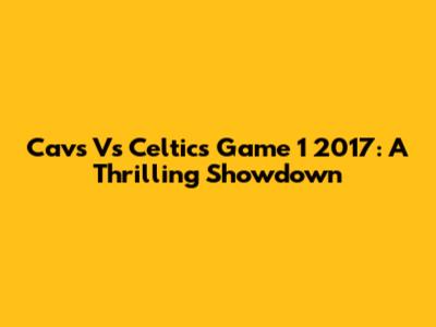 Cavs Vs Celtics Game 1 2017: A Thrilling Showdown