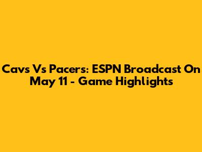 Cavs Vs Pacers: ESPN Broadcast On May 11 - Game Highlights