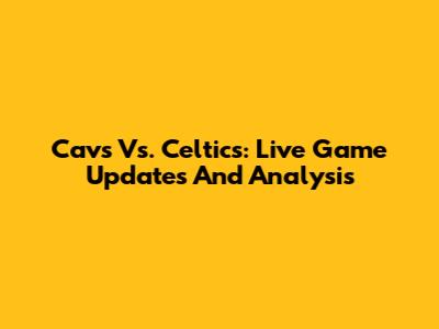 Cavs Vs. Celtics: Live Game Updates And Analysis