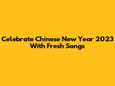Celebrate Chinese New Year 2023 With Fresh Songs