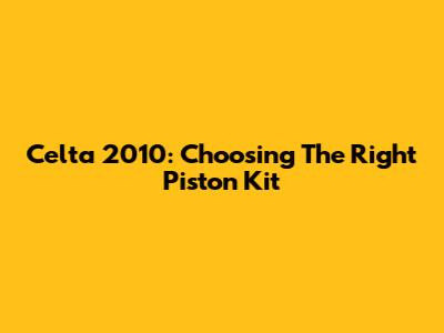 Celta 2010: Choosing The Right Piston Kit