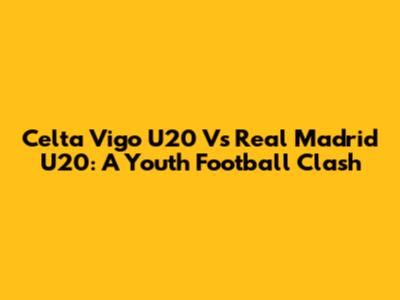 Celta Vigo U20 Vs Real Madrid U20: A Youth Football Clash