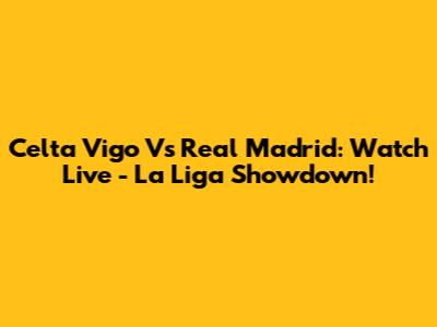 Celta Vigo Vs Real Madrid: Watch Live - La Liga Showdown!