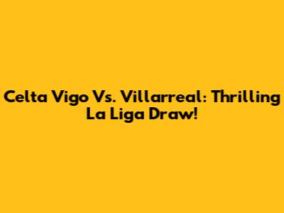 Celta Vigo Vs. Villarreal: Thrilling La Liga Draw!
