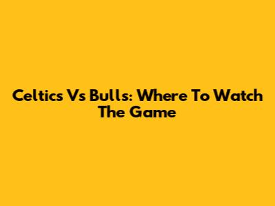 Celtics Vs Bulls: Where To Watch The Game