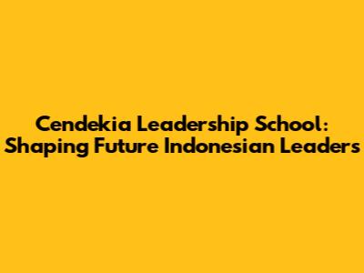 Cendekia Leadership School: Shaping Future Indonesian Leaders