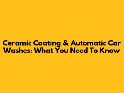 Ceramic Coating & Automatic Car Washes: What You Need To Know