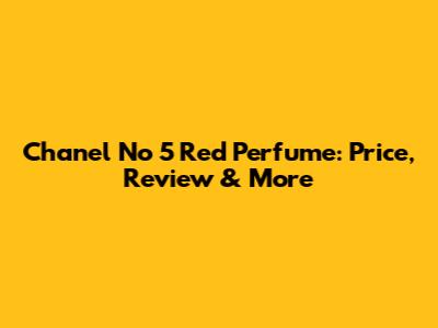 Chanel No 5 Red Perfume: Price, Review & More