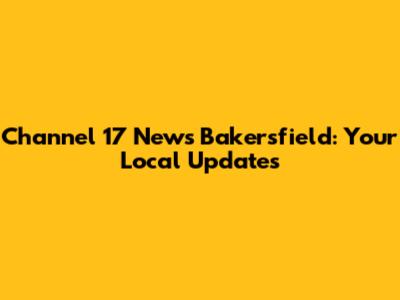 Channel 17 News Bakersfield: Your Local Updates