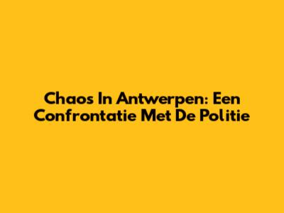 Chaos In Antwerpen: Een Confrontatie Met De Politie