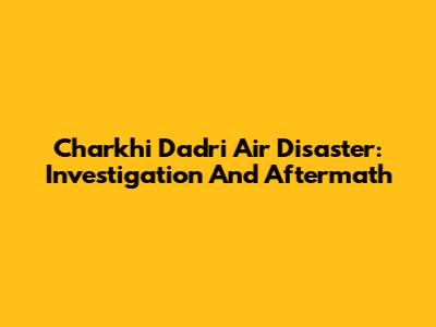 Charkhi Dadri Air Disaster: Investigation And Aftermath