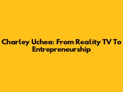Charley Uchea: From Reality TV To Entrepreneurship