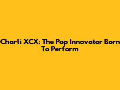 Charli XCX: The Pop Innovator Born To Perform