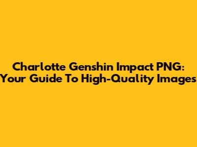 Charlotte Genshin Impact PNG: Your Guide To High-Quality Images