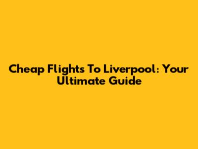 Cheap Flights To Liverpool: Your Ultimate Guide