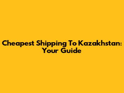 Cheapest Shipping To Kazakhstan: Your Guide