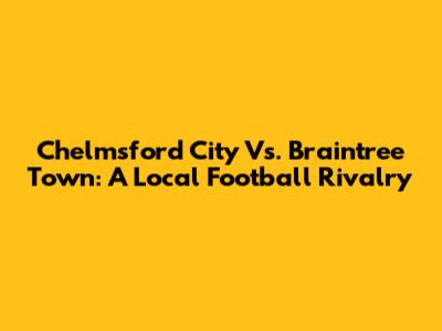 Chelmsford City Vs. Braintree Town: A Local Football Rivalry