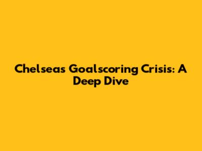 Chelsea's Goalscoring Crisis: A Deep Dive