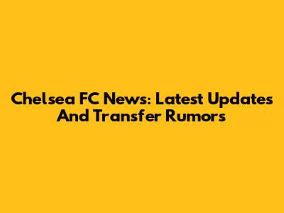 Chelsea FC News: Latest Updates And Transfer Rumors