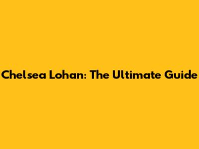 Chelsea Lohan: The Ultimate Guide