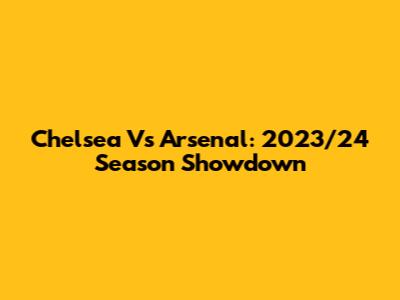 Chelsea Vs Arsenal: 2023/24 Season Showdown