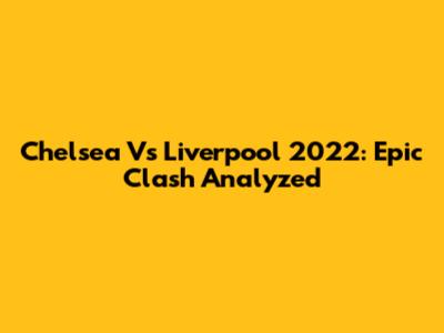 Chelsea Vs Liverpool 2022: Epic Clash Analyzed