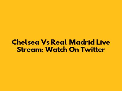 Chelsea Vs Real Madrid Live Stream: Watch On Twitter