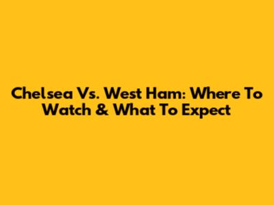 Chelsea Vs. West Ham: Where To Watch & What To Expect