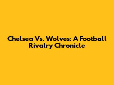 Chelsea Vs. Wolves: A Football Rivalry Chronicle